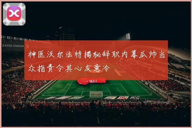 神医沃尔法特揭秘辞职内幕瓜帅当众指责令其心灰意冷