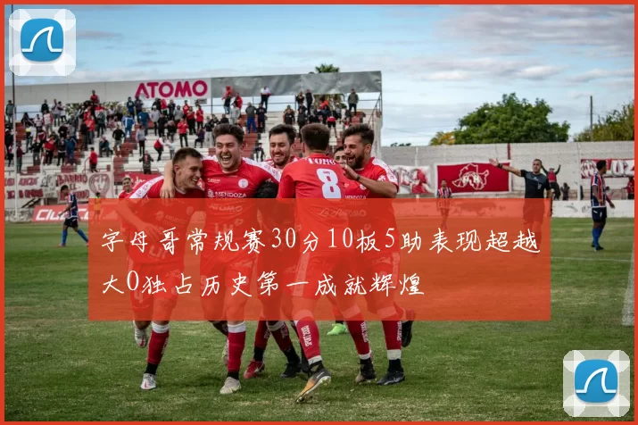 字母哥常规赛30分10板5助表现超越大O独占历史第一成就辉煌