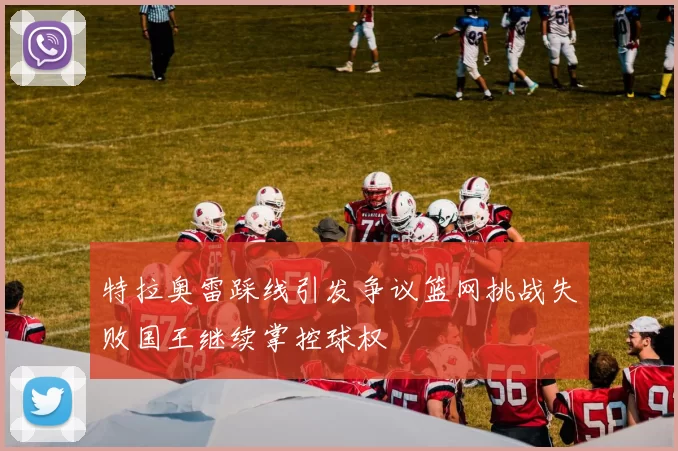 特拉奥雷踩线引发争议篮网挑战失败国王继续掌控球权