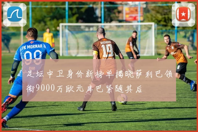 足坛中卫身价新榜单揭晓萨利巴领衔9000万欧元库巴紧随其后
