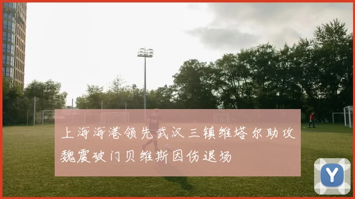 上海海港领先武汉三镇维塔尔助攻魏震破门贝维斯因伤退场