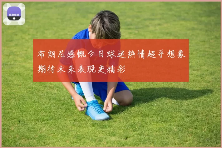 布朗尼感慨今日球迷热情超乎想象期待未来表现更精彩
