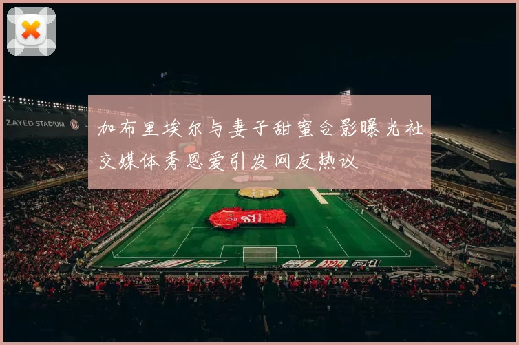 加布里埃尔与妻子甜蜜合影曝光社交媒体秀恩爱引发网友热议