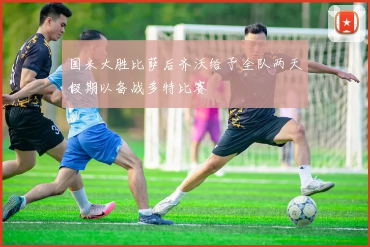 国米大胜比萨后齐沃给予全队两天假期以备战多特比赛