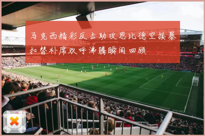 马克西精彩反击助攻恩比德空接暴扣替补席欢呼沸腾瞬间回顾
