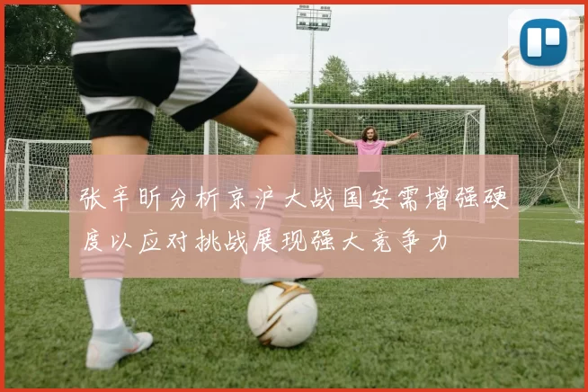 张辛昕分析京沪大战国安需增强硬度以应对挑战展现强大竞争力