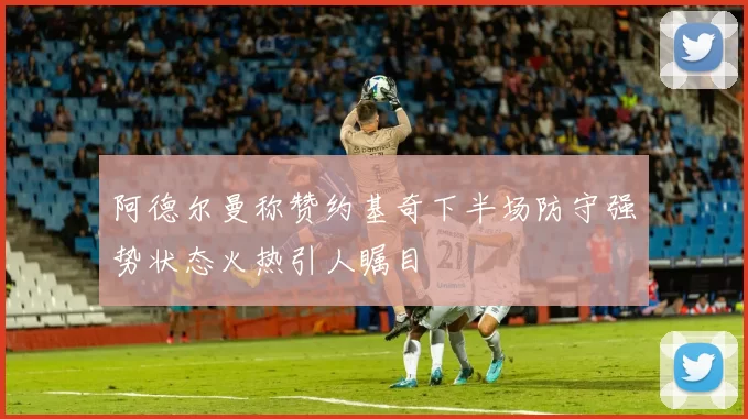 阿德尔曼称赞约基奇下半场防守强势状态火热引人瞩目