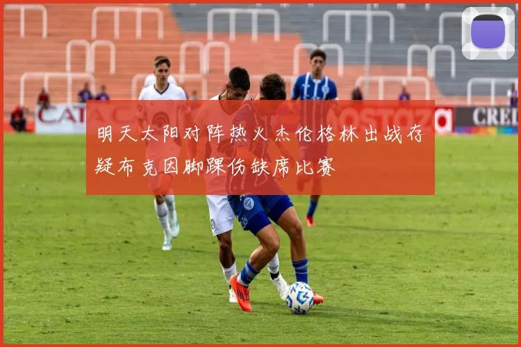 明天太阳对阵热火杰伦格林出战存疑布克因脚踝伤缺席比赛