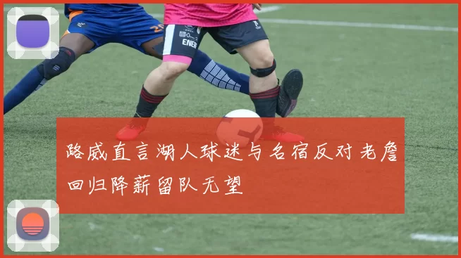 路威直言湖人球迷与名宿反对老詹回归降薪留队无望