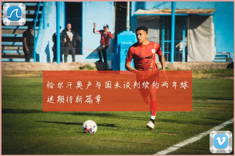 恰尔汗奥卢与国米谈判续约两年球迷期待新篇章