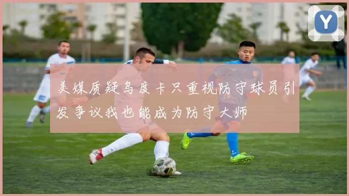 美媒质疑乌度卡只重视防守球员引发争议我也能成为防守大师
