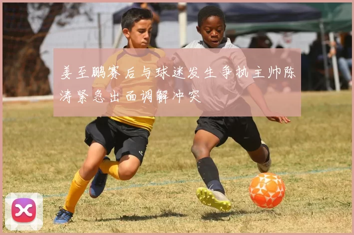 姜至鹏赛后与球迷发生争执主帅陈涛紧急出面调解冲突