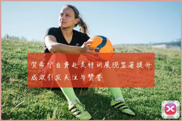 贺希宁自费赴美特训展现显著提升成效引发关注与赞誉