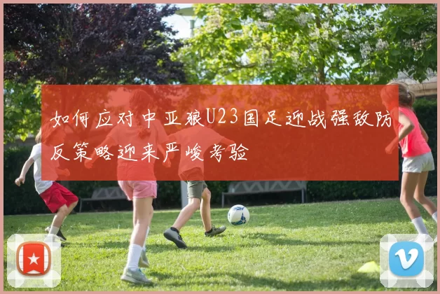 如何应对中亚狼U23国足迎战强敌防反策略迎来严峻考验