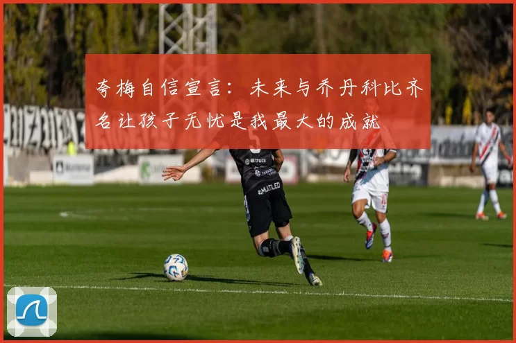 夸梅自信宣言：未来与乔丹科比齐名让孩子无忧是我最大的成就