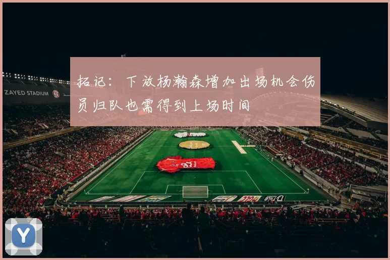 拓记：下放杨瀚森增加出场机会伤员归队也需得到上场时间