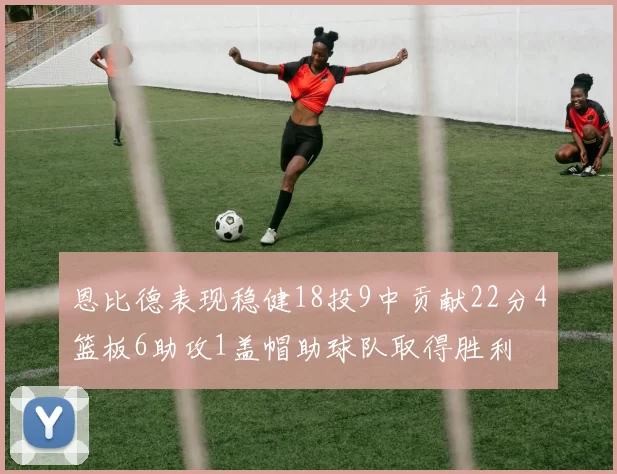 恩比德表现稳健18投9中贡献22分4篮板6助攻1盖帽助球队取得胜利